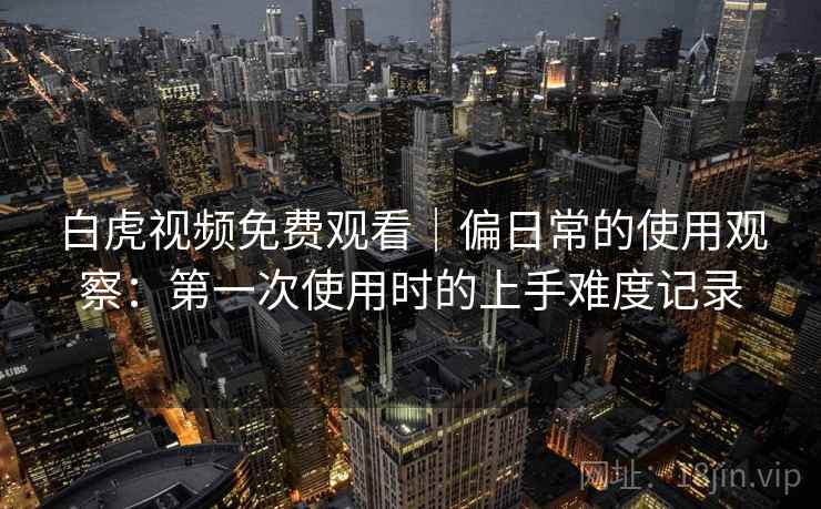 白虎视频免费观看|偏日常的使用观察:第一次使用时的上手难度记录