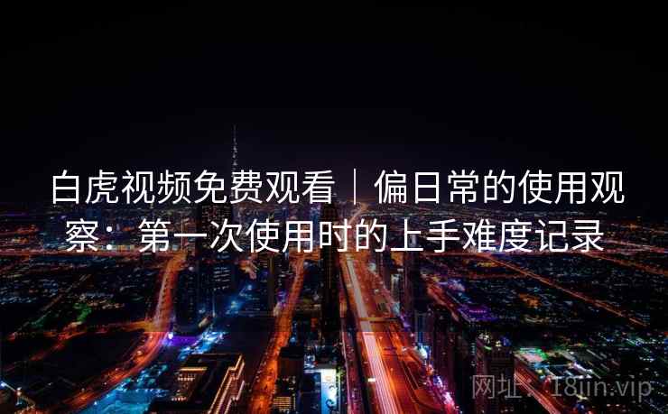 白虎视频免费观看｜偏日常的使用观察：第一次使用时的上手难度记录