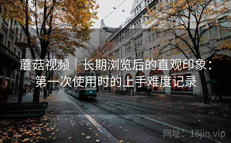 蘑菇视频|长期浏览后的直观印象:第一次使用时的上手难度记录