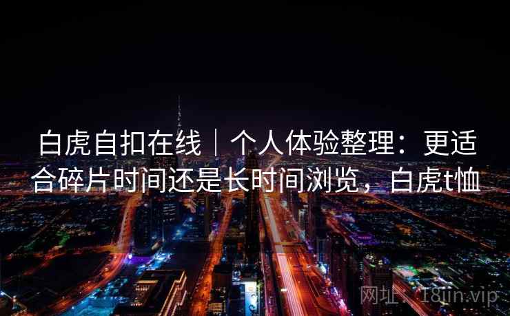 详细阅读:白虎自扣在线|个人体验整理:更适合碎片时间还是长时间浏览,白虎t恤 白虎自扣在线|个人体验整理:更适合碎片时间还是长时间浏览,白虎t恤