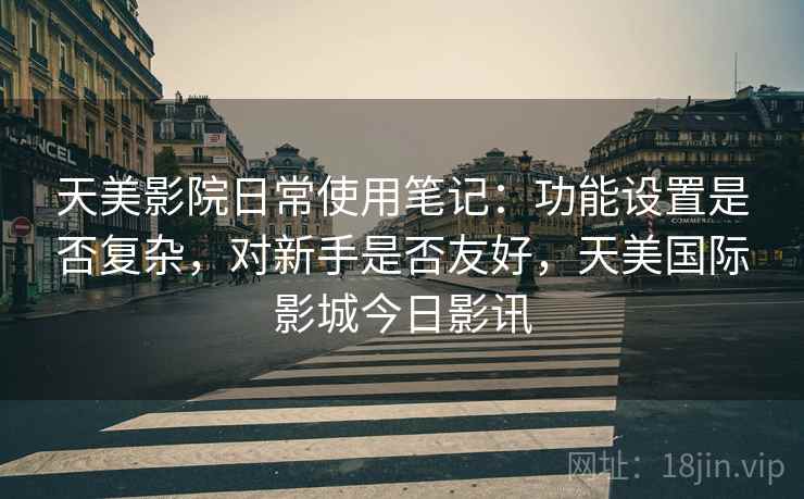天美影院日常使用笔记:功能设置是否复杂,对新手是否友好,天美国际影城今日影讯